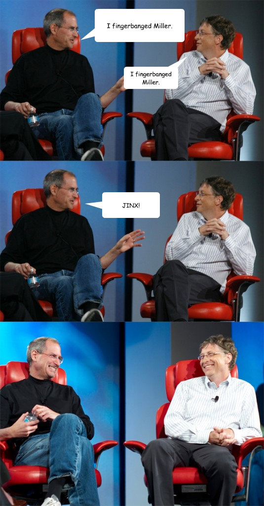 I fingerbanged Miller. I fingerbanged Miller. JINX! - I fingerbanged Miller. I fingerbanged Miller. JINX!  Steve Jobs vs Bill Gates