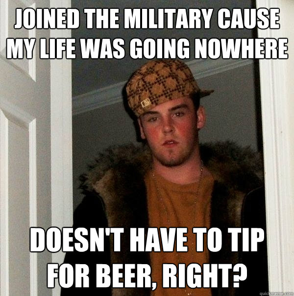 Joined the military cause my life was going nowhere Doesn't have to tip for beer, right?  Scumbag Steve