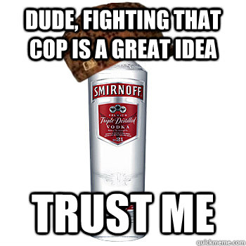 Dude, fighting that cop is a great idea trust me  Scumbag Alcohol