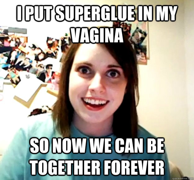 I put superglue in my vagina So now we can be together forever  Overly Attached Girlfriend