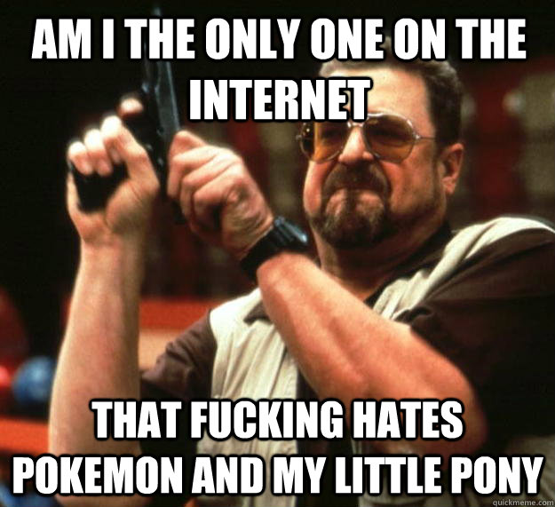 am I the only one on the internet that fucking hates pokemon and my little pony  Angry Walter