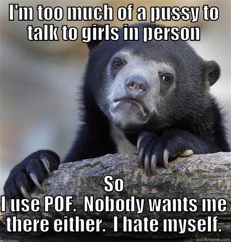 I'M TOO MUCH OF A PUSSY TO TALK TO GIRLS IN PERSON SO I USE POF.  NOBODY WANTS ME THERE EITHER.  I HATE MYSELF. Confession Bear