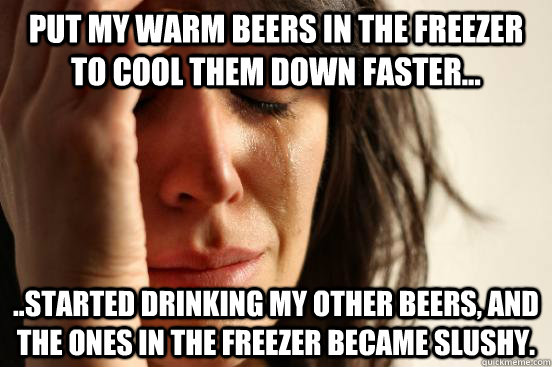 Put my warm beers in the freezer to cool them down faster... ..started drinking my other beers, and the ones in the freezer became slushy.  First World Problems