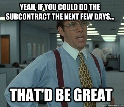 YEAH, IF YOU COULD DO THE SUBCONTRACT THE NEXT FEW DAYS... That'd be great - YEAH, IF YOU COULD DO THE SUBCONTRACT THE NEXT FEW DAYS... That'd be great  Bill Lumbergh