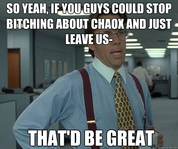 So yeah, if you guys could stop bitching about chaox and just leave us- THAT'D BE GREAT  that would be great