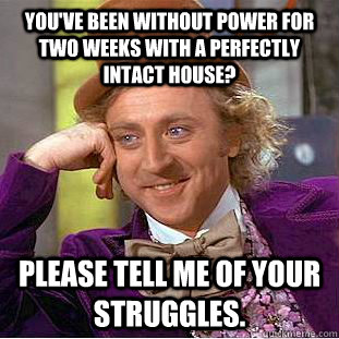 You've been without power for two weeks with a perfectly intact house? Please tell me of your struggles. - You've been without power for two weeks with a perfectly intact house? Please tell me of your struggles.  Condescending Wonka