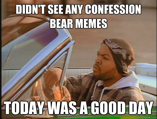 didn't see any confession bear memes Today was a good day  today was a good day