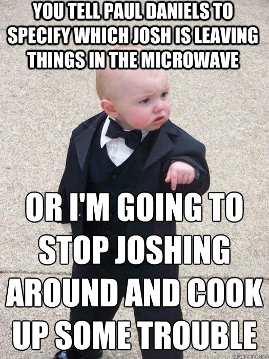 You tell Paul Daniels to specify which Josh is leaving things in the microwave Or I'm going to stop joshing around and cook up some trouble  - You tell Paul Daniels to specify which Josh is leaving things in the microwave Or I'm going to stop joshing around and cook up some trouble   Baby Godfather