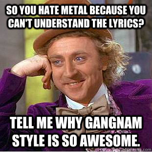 So you hate metal because you can't understand the lyrics? Tell me why gangnam style is so awesome.   Condescending Wonka