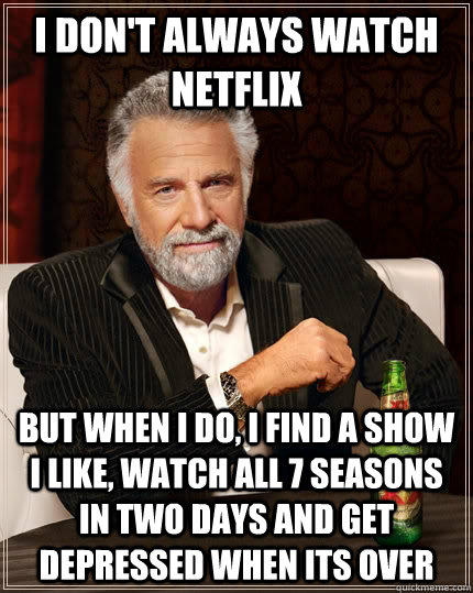 I don't always watch netflix but when I do, i find a show I like, watch all 7 seasons in two days and get depressed when its over   
