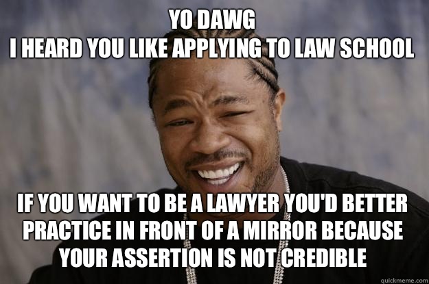 YO DAWG 
I HEARD YOU LIKE Applying to law school If you want to be a lawyer You'd better practice in front of a mirror because your assertion is not credible - YO DAWG 
I HEARD YOU LIKE Applying to law school If you want to be a lawyer You'd better practice in front of a mirror because your assertion is not credible  Xzibit meme