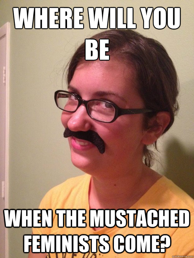 where will you be when the mustached feminists come?  