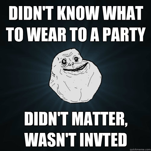 Didn't know what to wear to a party didn't matter, wasn't invted  Forever Alone