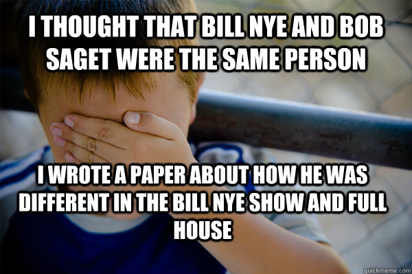 i thought that bill nye and bob saget were the same person i wrote a paper about how he was different in the bill nye show and full house - i thought that bill nye and bob saget were the same person i wrote a paper about how he was different in the bill nye show and full house  Confession kid