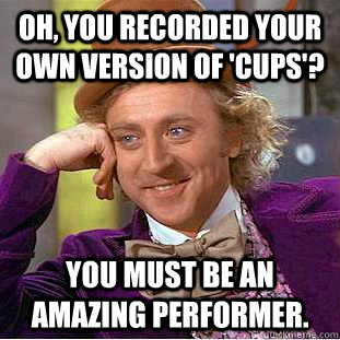 Oh, you recorded your own version of 'CUPS'? You must be an amazing performer. - Oh, you recorded your own version of 'CUPS'? You must be an amazing performer.  Condescending Wonka