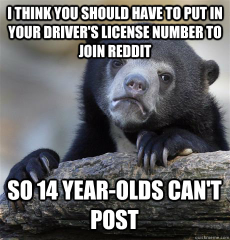 I THINK YOU SHOULD HAVE TO PUT IN YOUR DRIVER'S LICENSE NUMBER TO JOIN REDDIT SO 14 YEAR-OLDS CAN'T POST - I THINK YOU SHOULD HAVE TO PUT IN YOUR DRIVER'S LICENSE NUMBER TO JOIN REDDIT SO 14 YEAR-OLDS CAN'T POST  Confession Bear