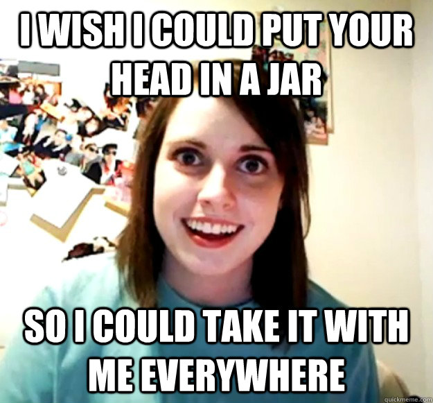 I wish I could put your head in a jar So I could take it with me everywhere - I wish I could put your head in a jar So I could take it with me everywhere  Overly Attached Girlfriend