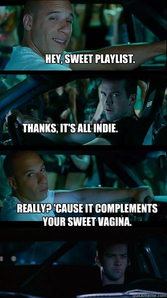 Hey, sweet playlist. Thanks, it's all indie. Really? 'cause It complements your sweet vagina. - Hey, sweet playlist. Thanks, it's all indie. Really? 'cause It complements your sweet vagina.  Fast and Furious