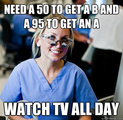 Need a 50 to get a B and a 95 to get an A Watch tv all day - Need a 50 to get a B and a 95 to get an A Watch tv all day  overworked dental student