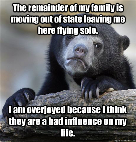 The remainder of my family is moving out of state leaving me here flying solo. I am overjoyed because I think they are a bad influence on my life.  Confession Bear