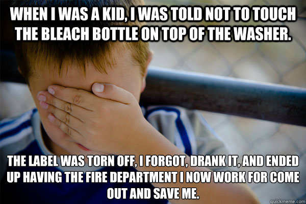 When I was a kid, I was told not to touch the bleach bottle on top of the washer. The label was torn off, I forgot, drank it, and ended up having the fire department I now work for come out and save me.  Confession kid