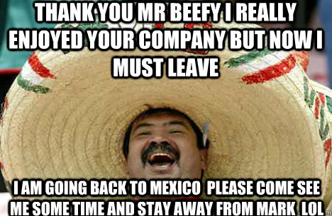 thank you mr beefy i really enjoyed your company but now i must leave  i am going back to mexico  please come see me some time and stay away from mark  lol - thank you mr beefy i really enjoyed your company but now i must leave  i am going back to mexico  please come see me some time and stay away from mark  lol  Merry mexican