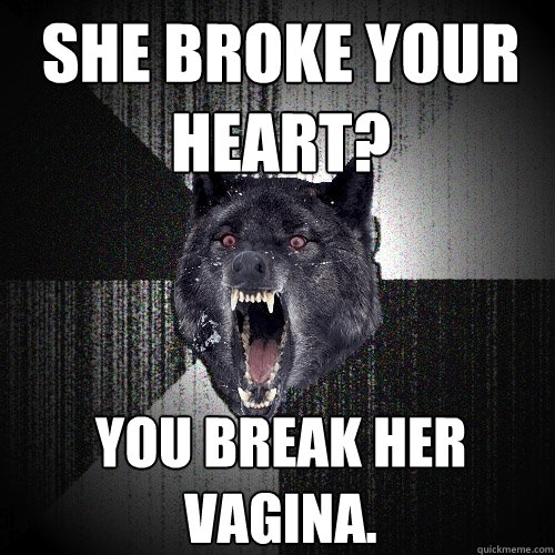 She broke your heart? You break her vagina.  Insanity Wolf