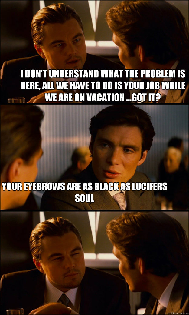 i don't understand what the problem is here, all we have to do is your job while we are on vacation ...got it? your eyebrows are as black as lucifers soul  Inception