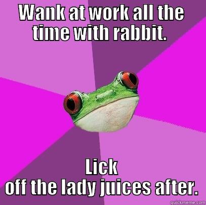 WANK AT WORK ALL THE TIME WITH RABBIT.  LICK OFF THE LADY JUICES AFTER. Foul Bachelorette Frog