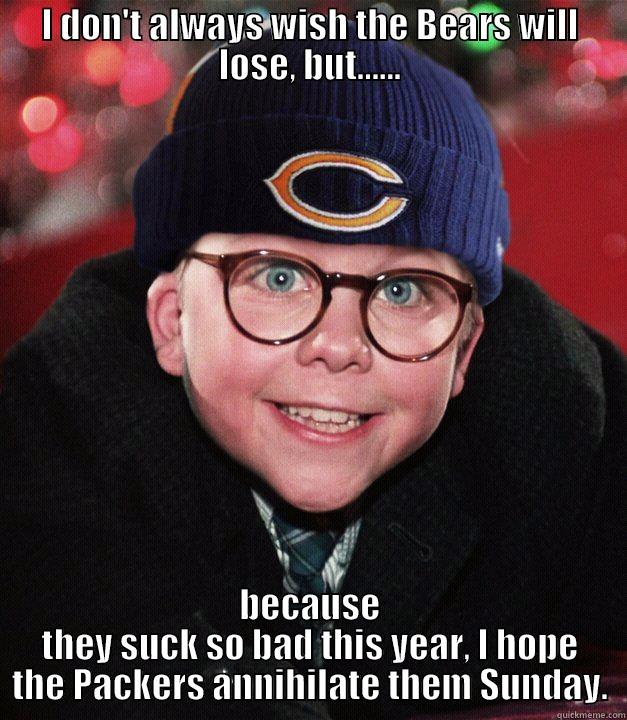 Bears Fan1  - I DON'T ALWAYS WISH THE BEARS WILL LOSE, BUT...... BECAUSE THEY SUCK SO BAD THIS YEAR, I HOPE THE PACKERS ANNIHILATE THEM SUNDAY. Misc