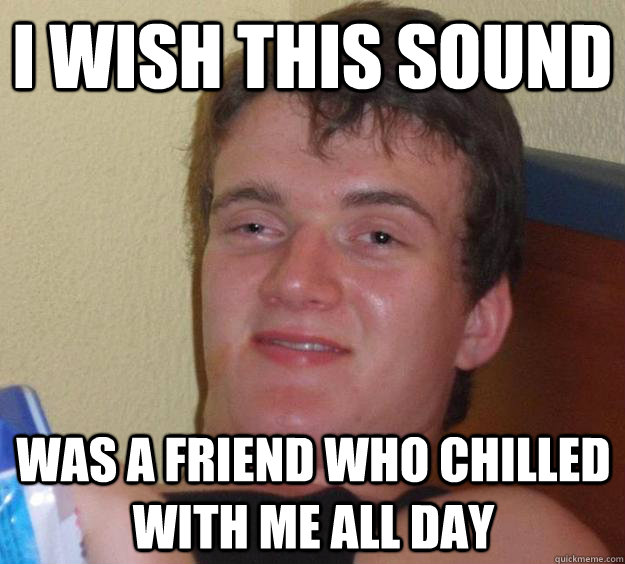 I wish this sound was a friend who chilled with me all day  10 Guy