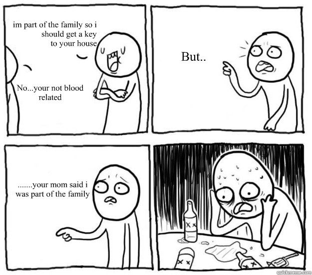              im part of the family so i should get a key
to your house No...your not blood related But.. .......your mom said i was part of the family  Overconfident Alcoholic Depression Guy