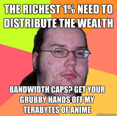 The richest 1% need to distribute the wealth Bandwidth caps? Get your grubby hands off my terabytes of anime  Butthurt Dweller