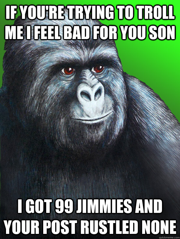 if you're trying to troll me i feel bad for you son i got 99 jimmies and your post rustled none  