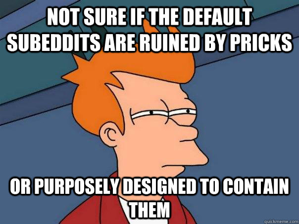 not sure if the default subeddits are ruined by pricks Or purposely designed to contain them  Futurama Fry