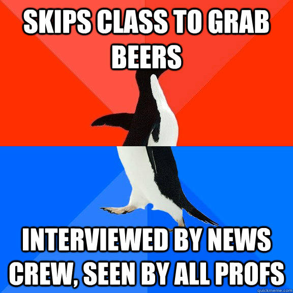 Skips class to grab beers Interviewed by news crew, seen by all profs  