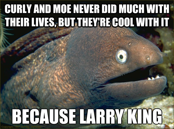 Curly and Moe never did much with their lives, but they're cool with it because Larry King  Bad Joke Eel