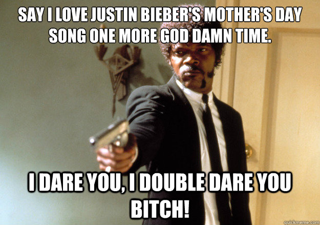 Say I love Justin Bieber's Mother's Day Song one more god damn time. i dare you, i double dare you BITCH!  Samuel L Jackson