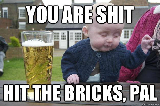 You are shit Hit the bricks, pal  drunk baby