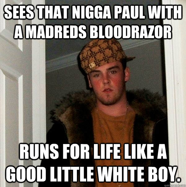 Sees That Nigga Paul With a Madreds Bloodrazor Runs for life like a good little white boy.  Scumbag Steve