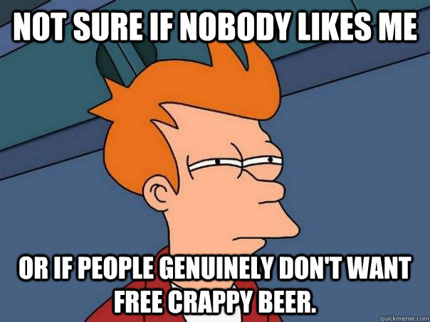 Not sure if nobody likes me or if people genuinely don't want free crappy beer.   Futurama Fry