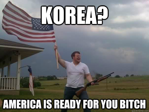 Korea? America is ready for you bitch  Overly Patriotic American