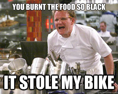 You burnt the food so black it stole my bike  Chef Ramsay