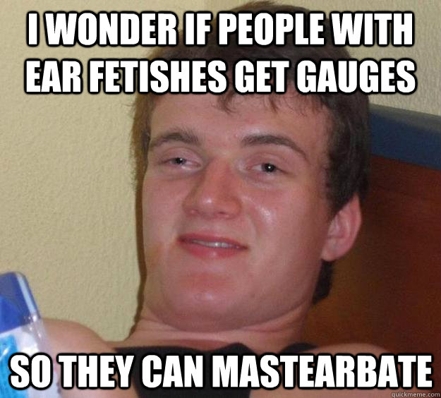 I wonder if people with ear fetishes get gauges so they can mastearbate  10 Guy