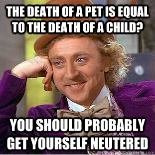 The death of a pet is equal to the death of a child? You should probably get yourself neutered  Condescending Wonka