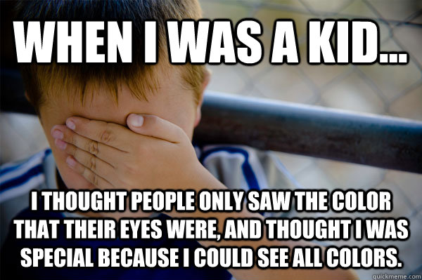 When i was a kid... i thought people only saw the color that their eyes were, and thought i was special because i could see all colors.  Confession kid