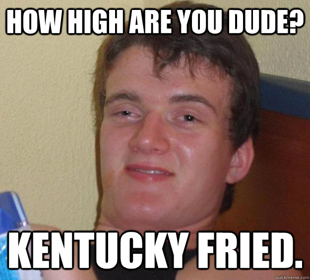 How high are you dude? Kentucky Fried.  10 Guy