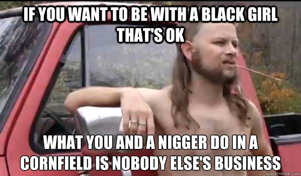 If you want to be with a black girl that's ok what you and a nigger do in a cornfield is nobody else's business  Almost Politically Correct Redneck