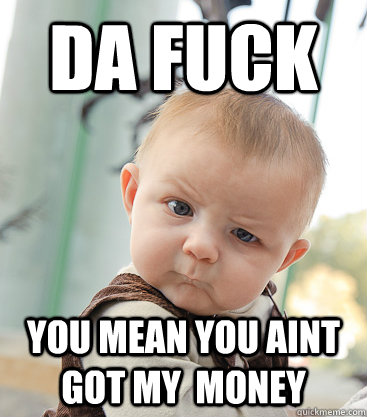 DA FUCK  You mean you AINT got MY  money  skeptical baby