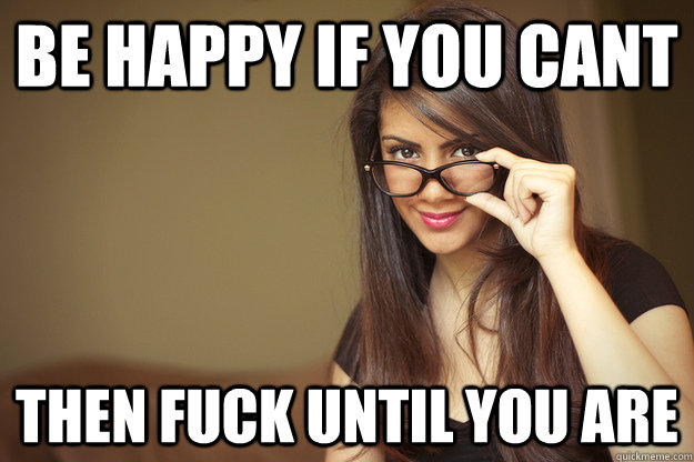 be happy if you cant then fuck until you are  Actual Sexual Advice Girl